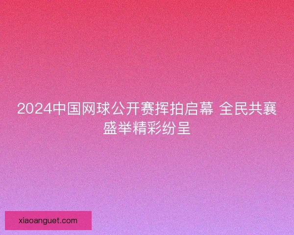 2024中国网球公开赛挥拍启幕 全民共襄盛举精彩纷呈